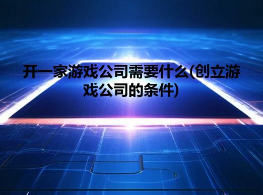 开游戏公司需要什么(开游戏公司的条件)